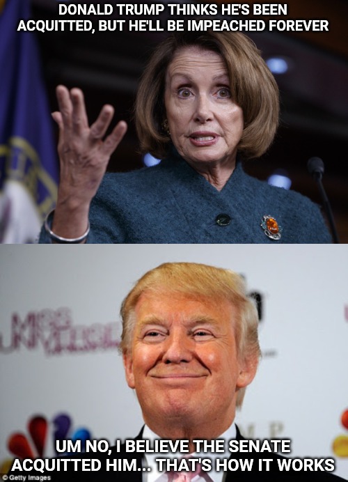 Apparently, Nancy Pelosi has no clue how the process works. The House has no power over the Senate. | DONALD TRUMP THINKS HE'S BEEN ACQUITTED, BUT HE'LL BE IMPEACHED FOREVER; UM NO, I BELIEVE THE SENATE ACQUITTED HIM... THAT'S HOW IT WORKS | image tagged in donald trump approves,good old nancy pelosi,trump impeachment | made w/ Imgflip meme maker