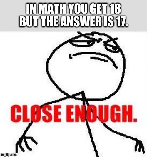 Close Enough |  IN MATH YOU GET 18 BUT THE ANSWER IS 17. | image tagged in memes,close enough | made w/ Imgflip meme maker