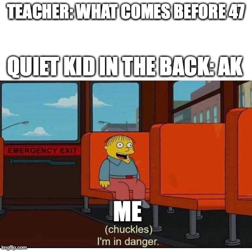 I'm in danger | TEACHER: WHAT COMES BEFORE 47; QUIET KID IN THE BACK: AK; ME | image tagged in i'm in danger | made w/ Imgflip meme maker