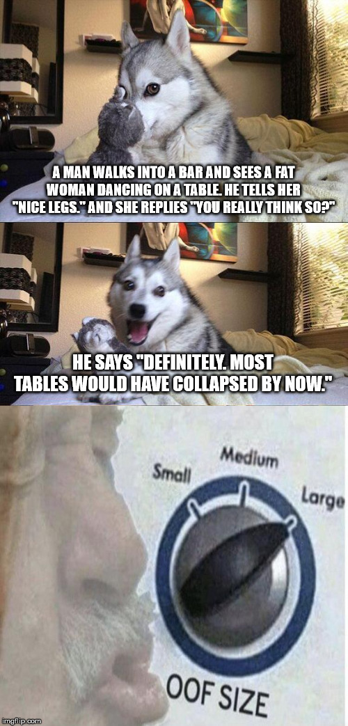 Oof Dog | A MAN WALKS INTO A BAR AND SEES A FAT WOMAN DANCING ON A TABLE. HE TELLS HER "NICE LEGS." AND SHE REPLIES "YOU REALLY THINK SO?"; HE SAYS "DEFINITELY. MOST TABLES WOULD HAVE COLLAPSED BY NOW." | image tagged in memes,bad pun dog,oof size large,jokes | made w/ Imgflip meme maker
