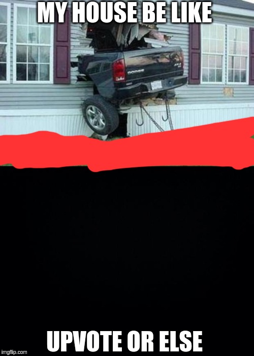 MY HOUSE BE LIKE; UPVOTE OR ELSE | image tagged in funny car crash,black background | made w/ Imgflip meme maker