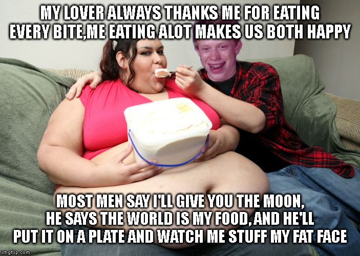 Bad Luck Brian Fat Feeder | MY LOVER ALWAYS THANKS ME FOR EATING EVERY BITE,ME EATING ALOT MAKES US BOTH HAPPY; MOST MEN SAY I'LL GIVE YOU THE MOON, HE SAYS THE WORLD IS MY FOOD, AND HE'LL PUT IT ON A PLATE AND WATCH ME STUFF MY FAT FACE | image tagged in bad luck brian fat feeder | made w/ Imgflip meme maker