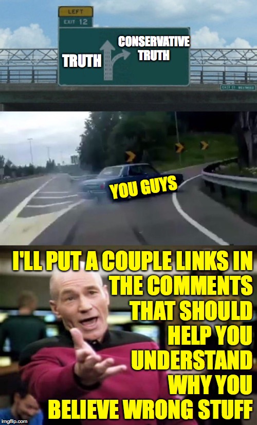 You're welcome  ( : | CONSERVATIVE
TRUTH; TRUTH; YOU GUYS; I'LL PUT A COUPLE LINKS IN
THE COMMENTS
THAT SHOULD
HELP YOU
UNDERSTAND
WHY YOU
BELIEVE WRONG STUFF | image tagged in memes,picard wtf,left exit 12 off ramp,conservatives | made w/ Imgflip meme maker