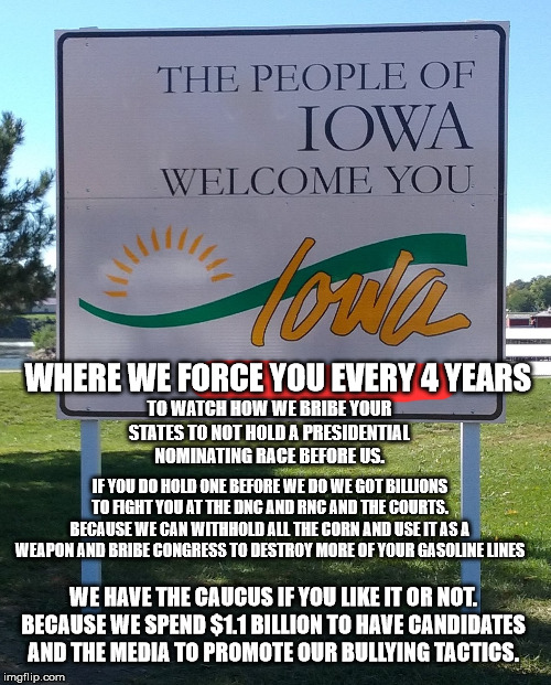 Welcome to Iowa. You must love us or else | WHERE WE FORCE YOU EVERY 4 YEARS; TO WATCH HOW WE BRIBE YOUR STATES TO NOT HOLD A PRESIDENTIAL NOMINATING RACE BEFORE US. IF YOU DO HOLD ONE BEFORE WE DO WE GOT BILLIONS TO FIGHT YOU AT THE DNC AND RNC AND THE COURTS. BECAUSE WE CAN WITHHOLD ALL THE CORN AND USE IT AS A WEAPON AND BRIBE CONGRESS TO DESTROY MORE OF YOUR GASOLINE LINES; WE HAVE THE CAUCUS IF YOU LIKE IT OR NOT. BECAUSE WE SPEND $1.1 BILLION TO HAVE CANDIDATES AND THE MEDIA TO PROMOTE OUR BULLYING TACTICS. | image tagged in iowa,iowa caucus,ethanol,corn,kim reynolds,bernie sanders | made w/ Imgflip meme maker