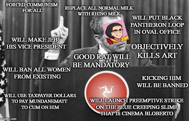 Richard Nixon | FORCED COMMUNISM 
FOR ALL; REPLACE ALL NORMAL MILK
WITH RHINO MILK; WILL PUT BLACK 
PANTHERON LOOP 
IN OVAL OFFICE; WILL MAKE JEB!
 HIS VICE PRESIDENT; OBJECTIVELY KILLS ART; GOOD RAT WILL BE MANDATORY; WILL BAN ALL WOMEN 
FROM EXISTING; KICKING HIM 
WILL BE BANNED; WILL USE TAXPAYER DOLLARS
TO PAY MUNDANEMATT 
TO CUM ON HIM; WILL LAUNCH PREEMPTIVE STRIKE
 ON THE BLUE CREEPING SLIME 
THAT IS CINEMA BLOBERTO | image tagged in richard nixon | made w/ Imgflip meme maker