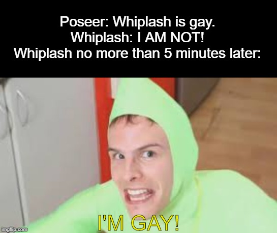 Poseer saw it comin'. | Poseer: Whiplash is gay.
Whiplash: I AM NOT!
Whiplash no more than 5 minutes later:; I'M GAY! | image tagged in i'm gay,gay,whiplash,poseer | made w/ Imgflip meme maker