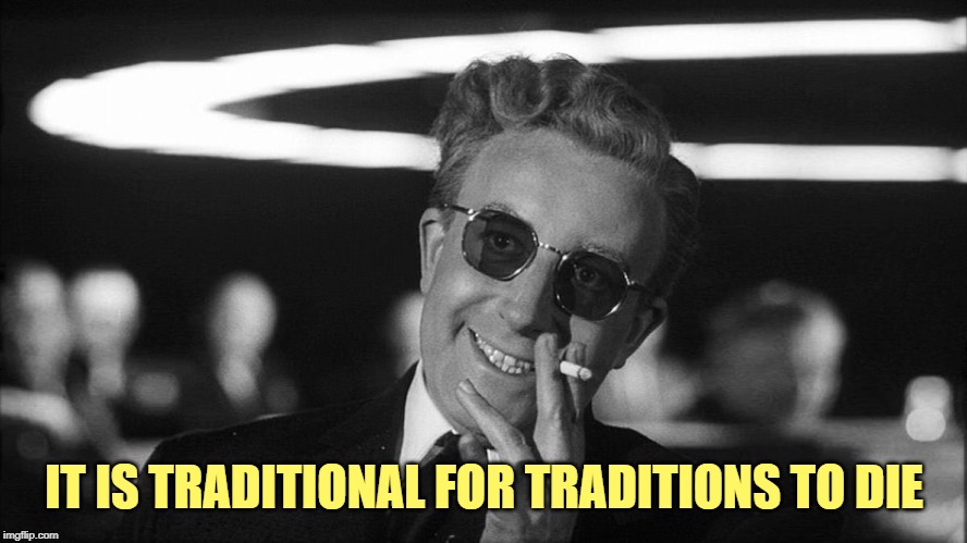 Doctor Strangelove says... | IT IS TRADITIONAL FOR TRADITIONS TO DIE | image tagged in doctor strangelove says | made w/ Imgflip meme maker