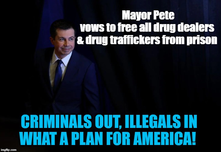 NOT the Law & Order Candidate... | Mayor Pete vows to free all drug dealers 

& drug traffickers from prison; CRIMINALS OUT, ILLEGALS IN 
WHAT A PLAN FOR AMERICA! | image tagged in political meme,politics,political,politicians,american politics,political memes | made w/ Imgflip meme maker