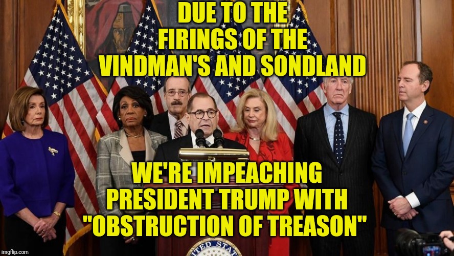 Democrats haven't stopped in their quest of a coup. | DUE TO THE FIRINGS OF THE VINDMAN'S AND SONDLAND; WE'RE IMPEACHING PRESIDENT TRUMP WITH "OBSTRUCTION OF TREASON" | image tagged in house democrats,democrats coup | made w/ Imgflip meme maker