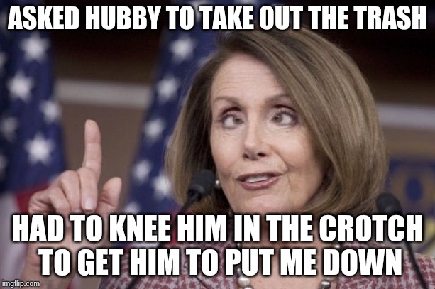It's now the House's turn | ASKED HUBBY TO TAKE OUT THE TRASH; HAD TO KNEE HIM IN THE CROTCH
 TO GET HIM TO PUT ME DOWN | image tagged in nancy pelosi,this is worthless,let the hate flow through you,ain't nobody got time for that | made w/ Imgflip meme maker