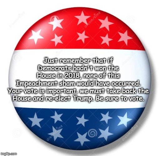 be sure to vote | Just remember that if Democrats hadn't won the House in 2018, none of this Impeachment sham would have occurred.

Your vote is important. we must take back the
House and re-elect Trump. Be sure to vote. | image tagged in campaign button,gop must vote,take back the house | made w/ Imgflip meme maker