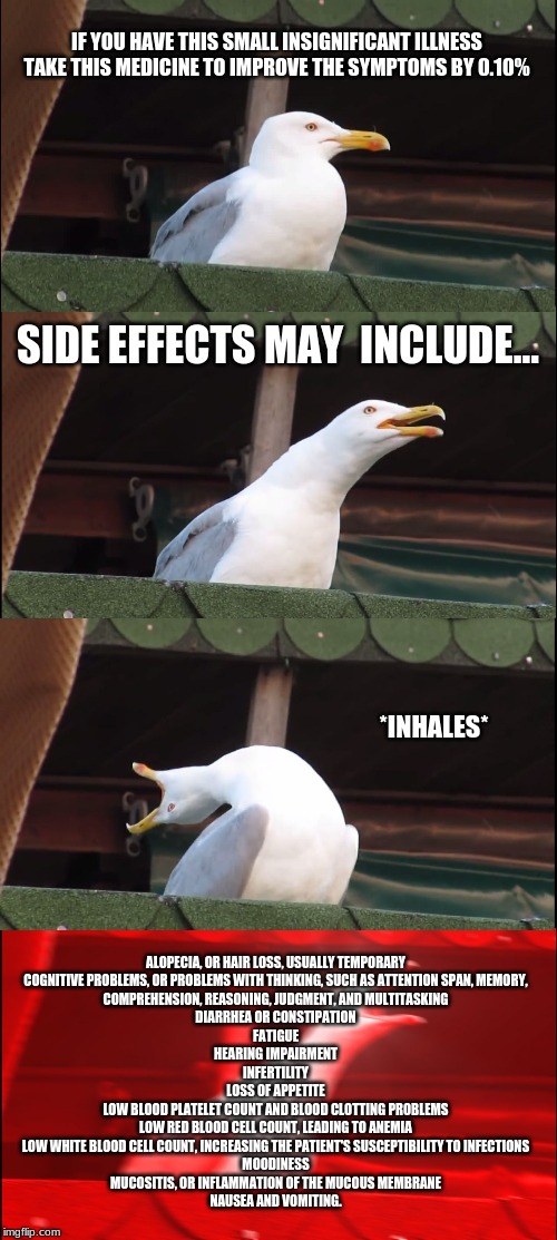 Inhaling Seagull Meme | IF YOU HAVE THIS SMALL INSIGNIFICANT ILLNESS TAKE THIS MEDICINE TO IMPROVE THE SYMPTOMS BY 0.10%; SIDE EFFECTS MAY  INCLUDE... *INHALES*; ALOPECIA, OR HAIR LOSS, USUALLY TEMPORARY
COGNITIVE PROBLEMS, OR PROBLEMS WITH THINKING, SUCH AS ATTENTION SPAN, MEMORY,
COMPREHENSION, REASONING, JUDGMENT, AND MULTITASKING
DIARRHEA OR CONSTIPATION
FATIGUE
HEARING IMPAIRMENT
INFERTILITY
LOSS OF APPETITE
LOW BLOOD PLATELET COUNT AND BLOOD CLOTTING PROBLEMS
LOW RED BLOOD CELL COUNT, LEADING TO ANEMIA
LOW WHITE BLOOD CELL COUNT, INCREASING THE PATIENT'S SUSCEPTIBILITY TO INFECTIONS
MOODINESS
MUCOSITIS, OR INFLAMMATION OF THE MUCOUS MEMBRANE
NAUSEA AND VOMITING. | image tagged in memes,inhaling seagull | made w/ Imgflip meme maker