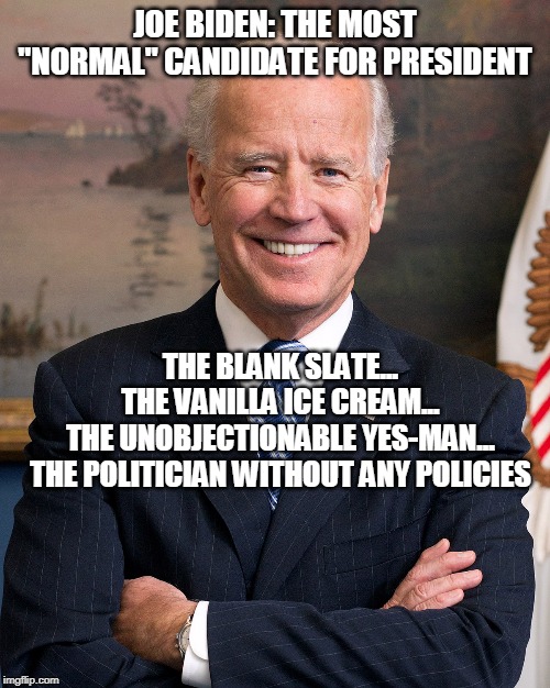 "Welp, *cough cough* I been around for a while, ya know..." | JOE BIDEN: THE MOST "NORMAL" CANDIDATE FOR PRESIDENT; THE BLANK SLATE...
THE VANILLA ICE CREAM...
THE UNOBJECTIONABLE YES-MAN...
THE POLITICIAN WITHOUT ANY POLICIES | image tagged in joe biden,creepy joe biden,sad joe biden,2020 elections,presidential candidates,democratic party | made w/ Imgflip meme maker