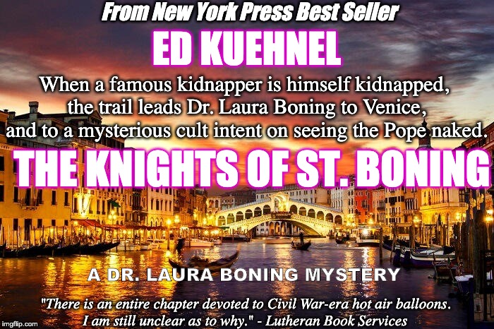 From New York Press Best Seller; ED KUEHNEL; When a famous kidnapper is himself kidnapped, 
the trail leads Dr. Laura Boning to Venice, and to a mysterious cult intent on seeing the Pope naked. THE KNIGHTS OF ST. BONING; A DR. LAURA BONING MYSTERY; "There is an entire chapter devoted to Civil War-era hot air balloons. 
I am still unclear as to why." - Lutheran Book Services | image tagged in books | made w/ Imgflip meme maker