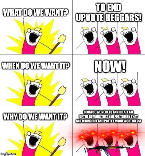 What Do We Want 3 | WHAT DO WE WANT? TO END UPVOTE BEGGARS! WHEN DO WE WANT IT? NOW! WHY DO WE WANT IT? BECAUSE WE NEED TO ANNIHILATE ALL OF THE HUMANS THAT BEG FOR THINGS THAT ARE INTANGIBLE AND PRETTY MUCH WORTHLESS! | image tagged in memes,what do we want 3 | made w/ Imgflip meme maker
