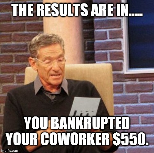Maury Lie Detector Meme | THE RESULTS ARE IN..... YOU BANKRUPTED YOUR COWORKER $550. | image tagged in memes,maury lie detector | made w/ Imgflip meme maker
