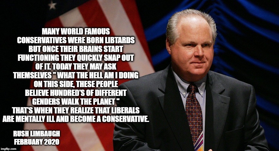 RUSH LIMBAUGHS WORDS OF WISDOM. | MANY WORLD FAMOUS CONSERVATIVES WERE BORN LIBTARDS BUT ONCE THEIR BRAINS START FUNCTIONING THEY QUICKLY SNAP OUT OF IT. TODAY THEY MAY ASK THEMSELVES " WHAT THE HELL AM I DOING ON THIS SIDE, THESE PEOPLE BELIEVE HUNDRED'S OF DIFFERENT GENDERS WALK THE PLANET "
THAT'S WHEN THEY REALIZE THAT LIBERALS ARE MENTALLY ILL AND BECOME A CONSERVATIVE. RUSH LIMBAUGH FEBRUARY 2020 | image tagged in rush limbaugh,sotu,libtards,haters gonna hate | made w/ Imgflip meme maker