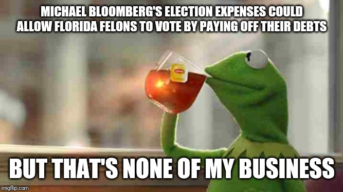 Kermit sipping tea | MICHAEL BLOOMBERG'S ELECTION EXPENSES COULD ALLOW FLORIDA FELONS TO VOTE BY PAYING OFF THEIR DEBTS; BUT THAT'S NONE OF MY BUSINESS | image tagged in kermit sipping tea,ABoringDystopia | made w/ Imgflip meme maker