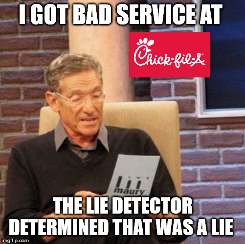 Bad Service at Chick-fil-a | I GOT BAD SERVICE AT; THE LIE DETECTOR DETERMINED THAT WAS A LIE | image tagged in memes,maury lie detector,chick-fil-a,christianity,chicken nuggets,too funny | made w/ Imgflip meme maker