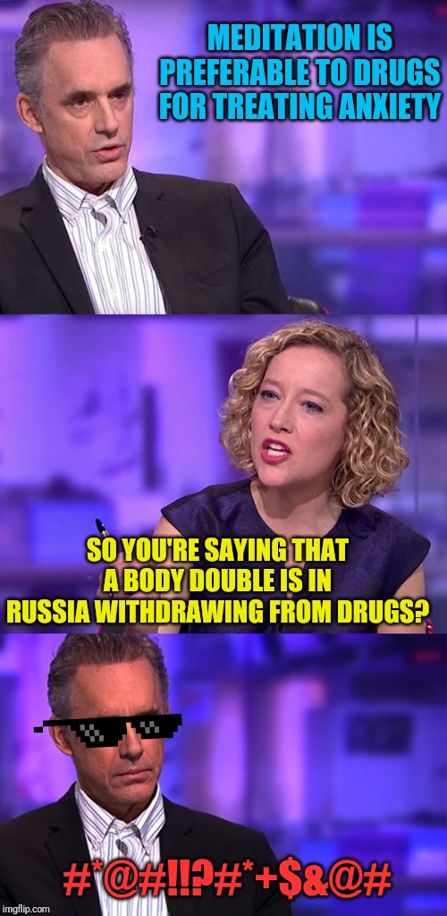 So You're Saying Jordan Peterson | MEDITATION IS PREFERABLE TO DRUGS FOR TREATING ANXIETY; SO YOU'RE SAYING THAT A BODY DOUBLE IS IN RUSSIA WITHDRAWING FROM DRUGS? #*@#!!?#*+$&@# | image tagged in so you're saying jordan peterson | made w/ Imgflip meme maker