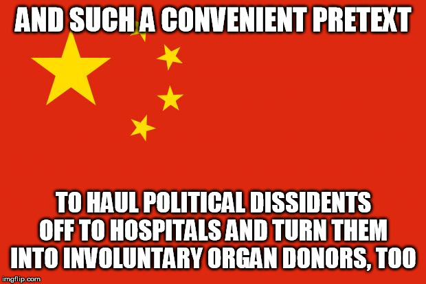 china flag | AND SUCH A CONVENIENT PRETEXT TO HAUL POLITICAL DISSIDENTS OFF TO HOSPITALS AND TURN THEM INTO INVOLUNTARY ORGAN DONORS, TOO | image tagged in china flag | made w/ Imgflip meme maker