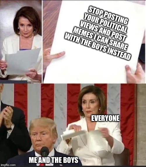Nancy Pelosi tears speech | STOP POSTING YOUR POLITICAL VIEWS AND POST MEMES I CAN SHARE WITH THE BOYS INSTEAD; EVERYONE; ME AND THE BOYS | image tagged in nancy pelosi tears speech | made w/ Imgflip meme maker