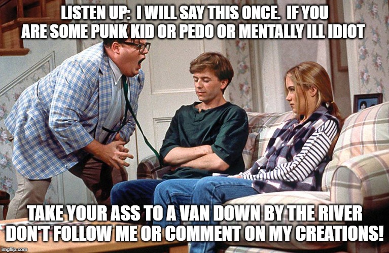 Chris Farley | LISTEN UP:  I WILL SAY THIS ONCE.  IF YOU ARE SOME PUNK KID OR PEDO OR MENTALLY ILL IDIOT; TAKE YOUR ASS TO A VAN DOWN BY THE RIVER DON'T FOLLOW ME OR COMMENT ON MY CREATIONS! | image tagged in chris farley | made w/ Imgflip meme maker