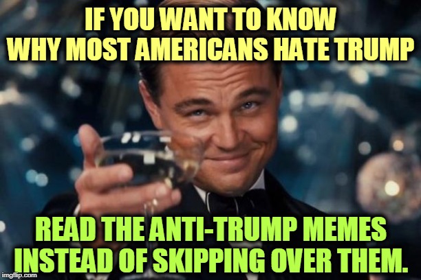 Leonardo Dicaprio Cheers | IF YOU WANT TO KNOW WHY MOST AMERICANS HATE TRUMP; READ THE ANTI-TRUMP MEMES INSTEAD OF SKIPPING OVER THEM. | image tagged in memes,leonardo dicaprio cheers,trump,awful,terrible,disgusting | made w/ Imgflip meme maker