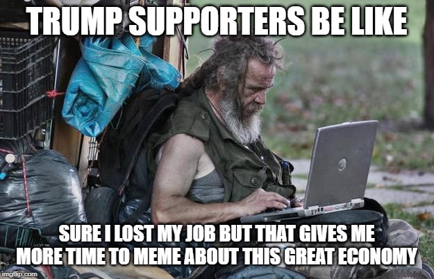 Poor | TRUMP SUPPORTERS BE LIKE; SURE I LOST MY JOB BUT THAT GIVES ME MORE TIME TO MEME ABOUT THIS GREAT ECONOMY | image tagged in poor | made w/ Imgflip meme maker