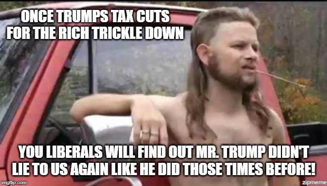 almost politically correct redneck | ONCE TRUMPS TAX CUTS FOR THE RICH TRICKLE DOWN; YOU LIBERALS WILL FIND OUT MR. TRUMP DIDN'T LIE TO US AGAIN LIKE HE DID THOSE TIMES BEFORE! | image tagged in almost politically correct redneck | made w/ Imgflip meme maker
