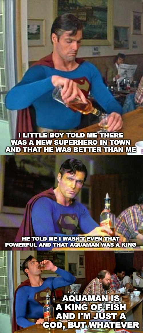 I LITTLE BOY TOLD ME THERE WAS A NEW SUPERHERO IN TOWN AND THAT HE WAS BETTER THAN ME; HE TOLD ME I WASN'T EVEN THAT POWERFUL AND THAT AQUAMAN WAS A KING; AQUAMAN IS A KING OF FISH AND I'M JUST A GOD, BUT WHATEVER | image tagged in drunk superman,aquaman,superman | made w/ Imgflip meme maker