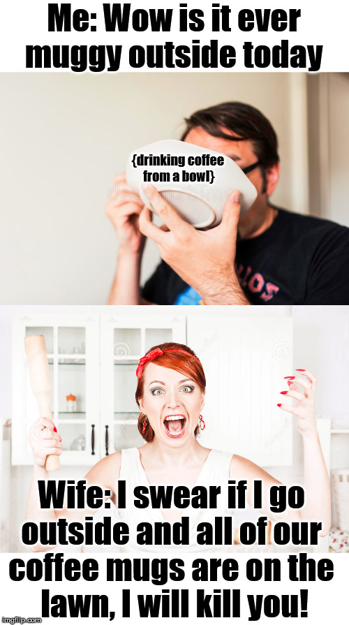 Dad humor | Me: Wow is it ever muggy outside today; {drinking coffee 
from a bowl}; Wife: I swear if I go 
outside and all of our 
coffee mugs are on the 
lawn, I will kill you! | image tagged in marriage,coffee,mug,dad joke | made w/ Imgflip meme maker