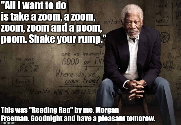 My soothing voice makes even filth sound classy | "All I want to do is take a zoom, a zoom, zoom, zoom and a poom, poom. Shake your rump."; This was "Reading Rap" by me, Morgan Freeman. Goodnight and have a pleasant tomorow. | image tagged in morgan freeman | made w/ Imgflip meme maker