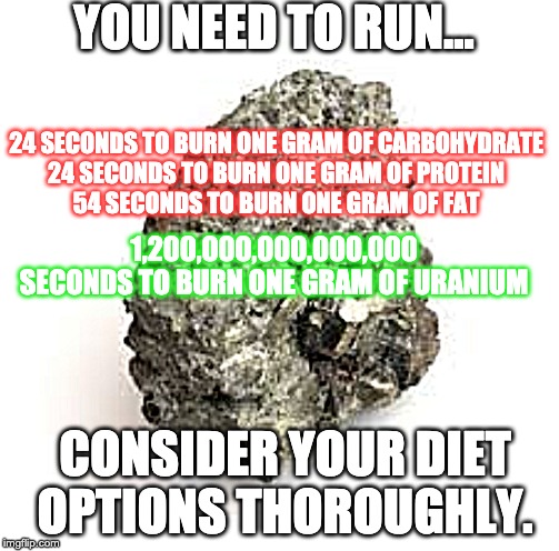 Uranium diiet | YOU NEED TO RUN... 24 SECONDS TO BURN ONE GRAM OF CARBOHYDRATE
24 SECONDS TO BURN ONE GRAM OF PROTEIN
54 SECONDS TO BURN ONE GRAM OF FAT; 1,200,000,000,000,000 SECONDS TO BURN ONE GRAM OF URANIUM; CONSIDER YOUR DIET OPTIONS THOROUGHLY. | image tagged in diet | made w/ Imgflip meme maker