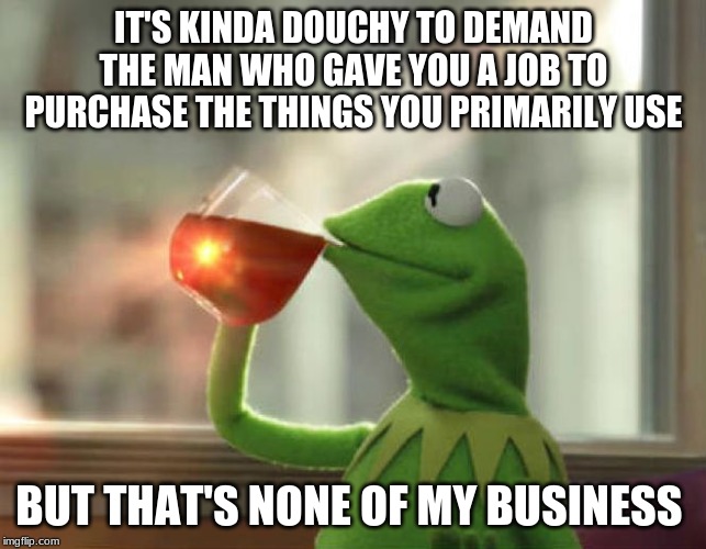 But That's None Of My Business (Neutral) Meme | IT'S KINDA DOUCHY TO DEMAND THE MAN WHO GAVE YOU A JOB TO PURCHASE THE THINGS YOU PRIMARILY USE; BUT THAT'S NONE OF MY BUSINESS | image tagged in memes,but thats none of my business neutral | made w/ Imgflip meme maker