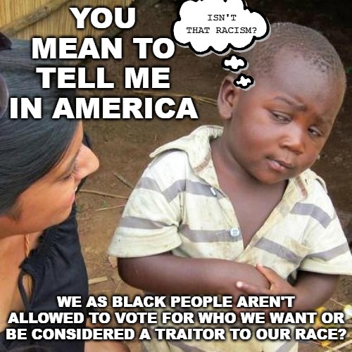 You learn things every day, don't you kid? Wait until they start calling you an "Uncle Tom." | ISN'T THAT RACISM? YOU MEAN TO TELL ME IN AMERICA; WE AS BLACK PEOPLE AREN'T ALLOWED TO VOTE FOR WHO WE WANT OR BE CONSIDERED A TRAITOR TO OUR RACE? | image tagged in memes,third world skeptical kid,uncle tom,racism | made w/ Imgflip meme maker