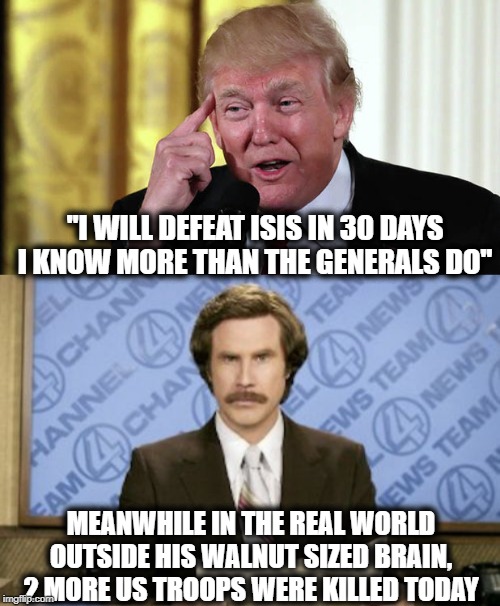 Couldn't run a 7/11 much less the military | "I WILL DEFEAT ISIS IN 30 DAYS I KNOW MORE THAN THE GENERALS DO"; MEANWHILE IN THE REAL WORLD OUTSIDE HIS WALNUT SIZED BRAIN, 2 MORE US TROOPS WERE KILLED TODAY | image tagged in memes,ron burgundy,trump stable genius,maga,impeach trump,liar | made w/ Imgflip meme maker