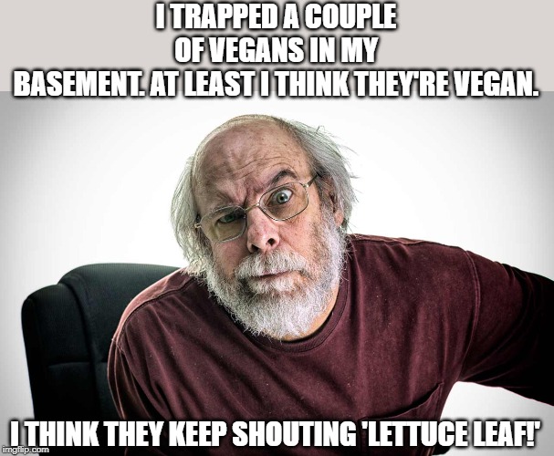 vegans | I TRAPPED A COUPLE OF VEGANS IN MY BASEMENT. AT LEAST I THINK THEY'RE VEGAN. I THINK THEY KEEP SHOUTING 'LETTUCE LEAF!' | image tagged in grumpy old man,vegans | made w/ Imgflip meme maker
