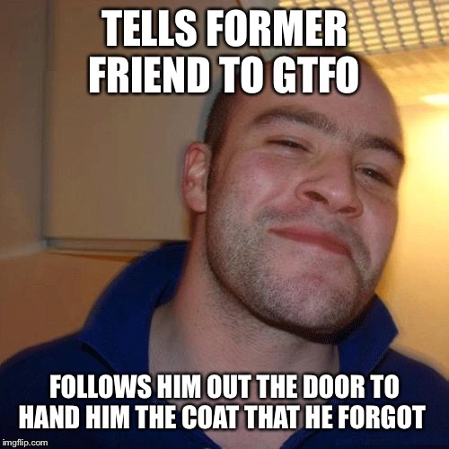 Good Guy Greg (No Joint) | TELLS FORMER FRIEND TO GTFO; FOLLOWS HIM OUT THE DOOR TO HAND HIM THE COAT THAT HE FORGOT | image tagged in good guy greg no joint | made w/ Imgflip meme maker
