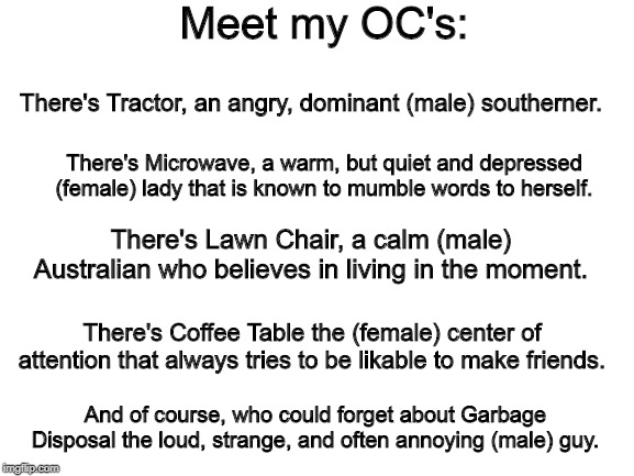Blank White Template | Meet my OC's:; There's Tractor, an angry, dominant (male) southerner. There's Microwave, a warm, but quiet and depressed (female) lady that is known to mumble words to herself. There's Lawn Chair, a calm (male) Australian who believes in living in the moment. There's Coffee Table the (female) center of attention that always tries to be likable to make friends. And of course, who could forget about Garbage Disposal the loud, strange, and often annoying (male) guy. | image tagged in blank white template | made w/ Imgflip meme maker