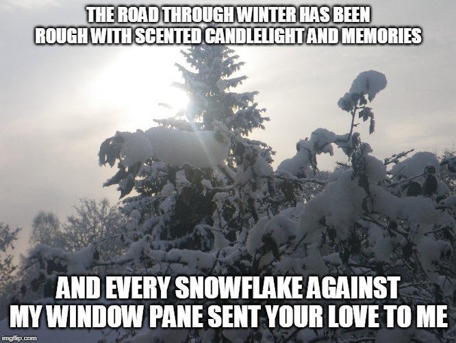 Winter Memories | THE ROAD THROUGH WINTER HAS BEEN ROUGH WITH SCENTED CANDLELIGHT AND MEMORIES; AND EVERY SNOWFLAKE AGAINST MY WINDOW PANE SENT YOUR LOVE TO ME | image tagged in winter,scented candlelight,memories,love,snowflakes | made w/ Imgflip meme maker