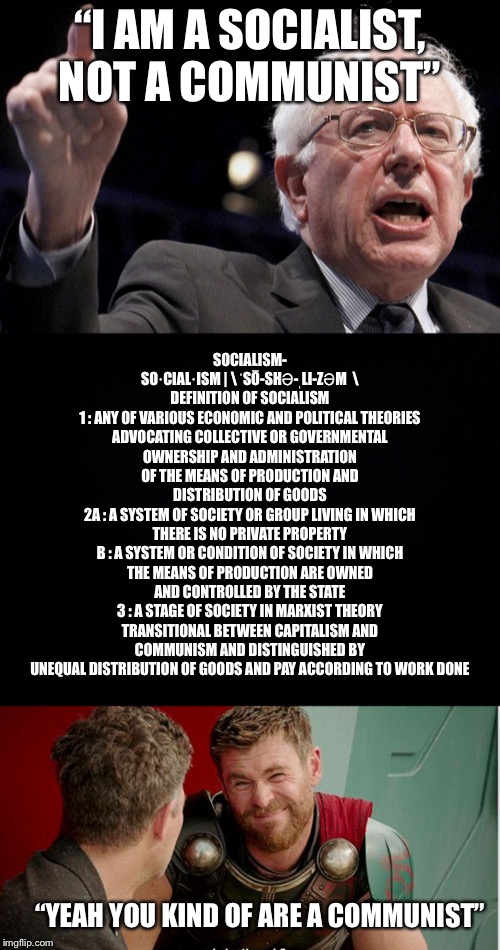 The entire Democratic Party is. Bernie is one of the few who is open about it. | SOCIALISM-
SO·​CIAL·​ISM | \ ˈSŌ-SHƏ-ˌLI-ZƏM  \
DEFINITION OF SOCIALISM
1 : ANY OF VARIOUS ECONOMIC AND POLITICAL THEORIES ADVOCATING COLLECTIVE OR GOVERNMENTAL OWNERSHIP AND ADMINISTRATION OF THE MEANS OF PRODUCTION AND DISTRIBUTION OF GOODS
2A : A SYSTEM OF SOCIETY OR GROUP LIVING IN WHICH THERE IS NO PRIVATE PROPERTY
B : A SYSTEM OR CONDITION OF SOCIETY IN WHICH THE MEANS OF PRODUCTION ARE OWNED AND CONTROLLED BY THE STATE
3 : A STAGE OF SOCIETY IN MARXIST THEORY TRANSITIONAL BETWEEN CAPITALISM AND COMMUNISM AND DISTINGUISHED BY UNEQUAL DISTRIBUTION OF GOODS AND PAY ACCORDING TO WORK DONE; “I AM A SOCIALIST, NOT A COMMUNIST”; “YEAH YOU KIND OF ARE A COMMUNIST” | image tagged in bernie sanders,democratic socialism,communism,communist socialist | made w/ Imgflip meme maker