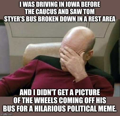 Opportunity lost | I WAS DRIVING IN IOWA BEFORE THE CAUCUS AND SAW TOM STYER'S BUS BROKEN DOWN IN A REST AREA; AND I DIDN'T GET A PICTURE OF THE WHEELS COMING OFF HIS BUS FOR A HILARIOUS POLITICAL MEME. | image tagged in memes,captain picard facepalm | made w/ Imgflip meme maker