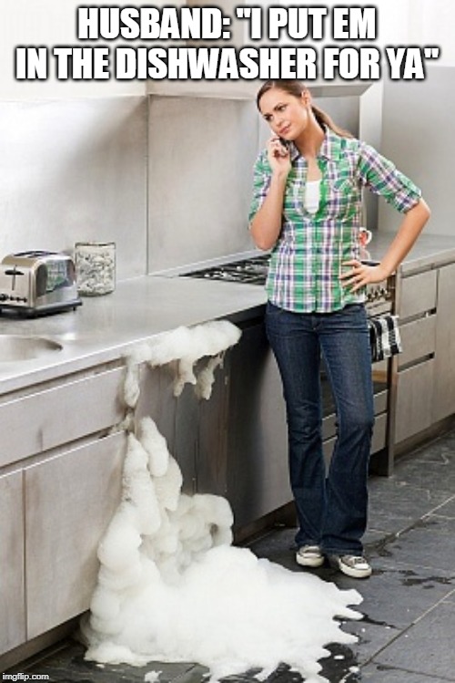 Dishwasher Overflow | HUSBAND: "I PUT EM IN THE DISHWASHER FOR YA" | image tagged in dishwasher overflow | made w/ Imgflip meme maker