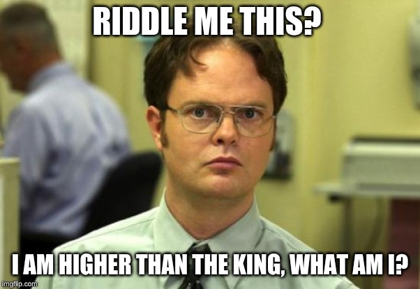 Dwight Schrute Meme | RIDDLE ME THIS? I AM HIGHER THAN THE KING, WHAT AM I? | image tagged in memes,dwight schrute | made w/ Imgflip meme maker