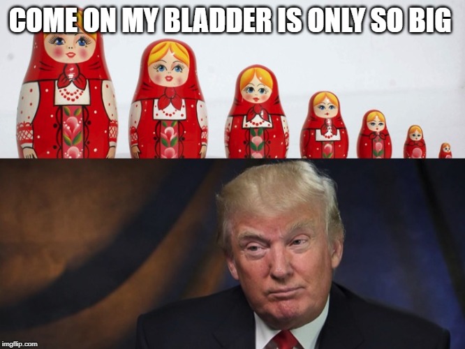 Russian Dolls | COME ON MY BLADDER IS ONLY SO BIG | image tagged in russian dolls | made w/ Imgflip meme maker