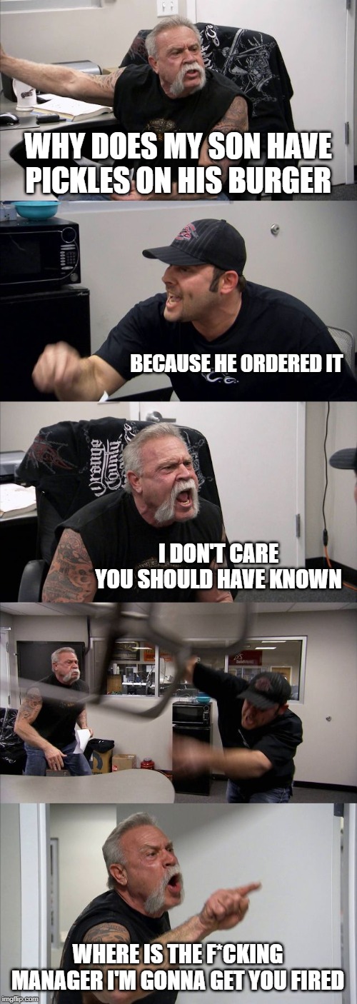 American Chopper Argument Meme | WHY DOES MY SON HAVE PICKLES ON HIS BURGER; BECAUSE HE ORDERED IT; I DON'T CARE YOU SHOULD HAVE KNOWN; WHERE IS THE F*CKING MANAGER I'M GONNA GET YOU FIRED | image tagged in memes,american chopper argument | made w/ Imgflip meme maker
