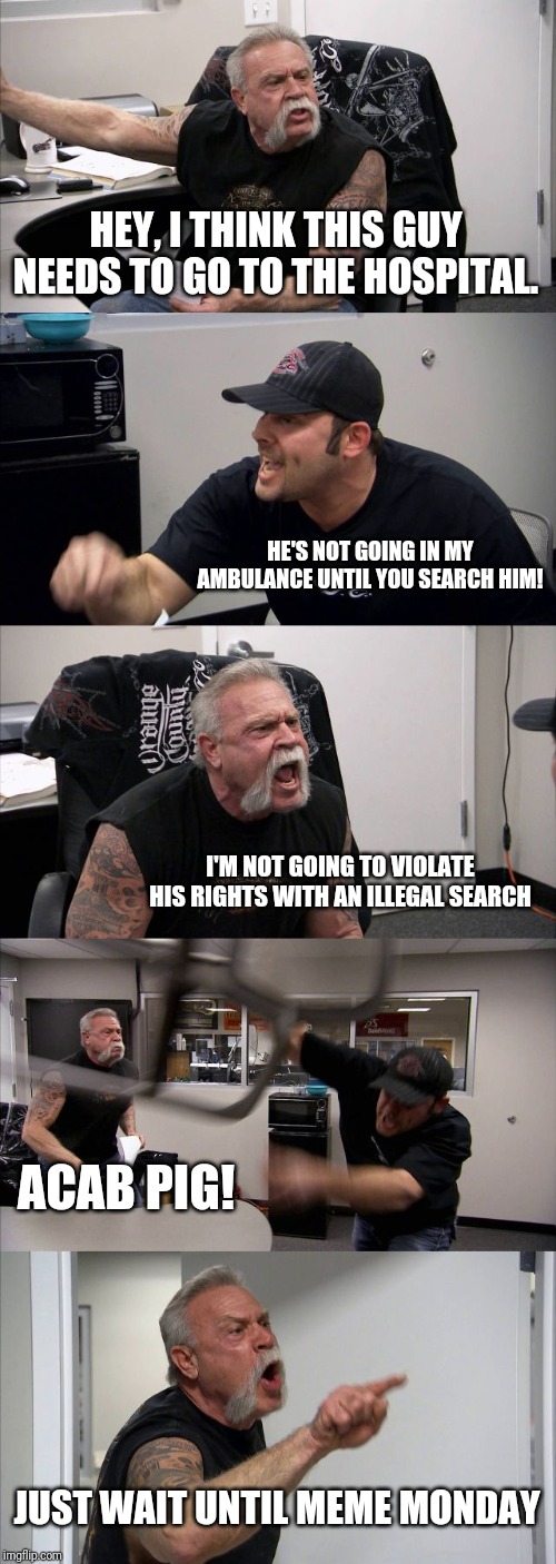 American Chopper Argument Meme | HEY, I THINK THIS GUY NEEDS TO GO TO THE HOSPITAL. HE'S NOT GOING IN MY AMBULANCE UNTIL YOU SEARCH HIM! I'M NOT GOING TO VIOLATE HIS RIGHTS WITH AN ILLEGAL SEARCH; ACAB PIG! JUST WAIT UNTIL MEME MONDAY | image tagged in memes,american chopper argument,ProtectAndServe | made w/ Imgflip meme maker