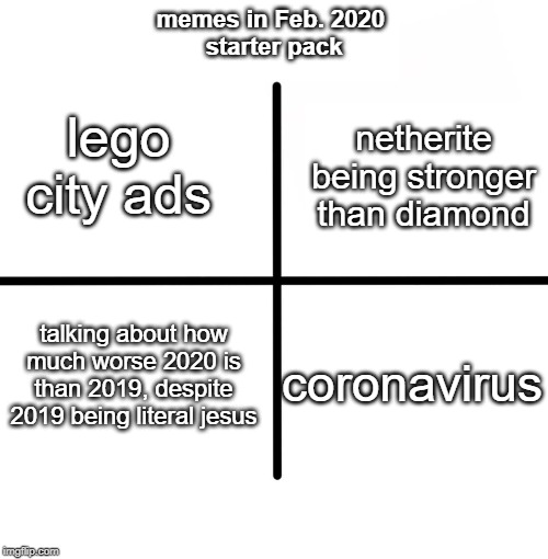 Blank Starter Pack Meme | memes in Feb. 2020 
starter pack; netherite being stronger than diamond; lego city ads; talking about how much worse 2020 is than 2019, despite 2019 being literal jesus; coronavirus | image tagged in memes,blank starter pack | made w/ Imgflip meme maker