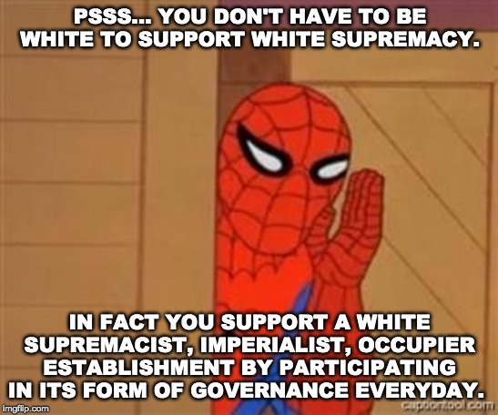 psst spiderman | PSSS... YOU DON'T HAVE TO BE WHITE TO SUPPORT WHITE SUPREMACY. IN FACT YOU SUPPORT A WHITE SUPREMACIST, IMPERIALIST, OCCUPIER ESTABLISHMENT BY PARTICIPATING IN ITS FORM OF GOVERNANCE EVERYDAY. | image tagged in psst spiderman | made w/ Imgflip meme maker